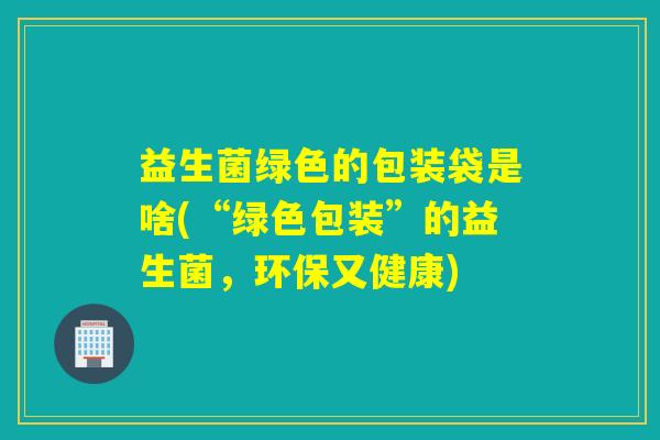益生菌绿色的包装袋是啥(“绿色包装”的益生菌，环保又健康)
