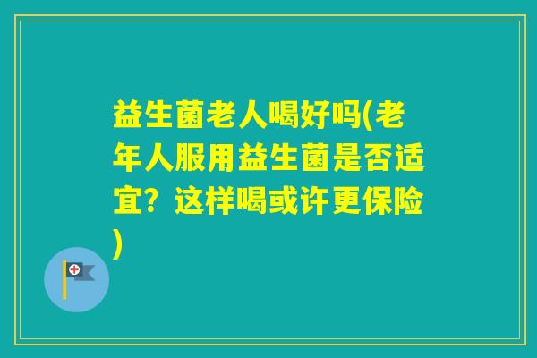 益生菌老人喝好吗(老年人服用益生菌是否适宜？这样喝或许更保险)