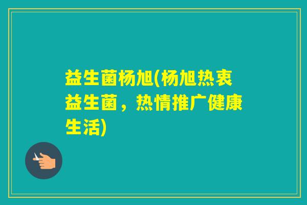 益生菌杨旭(杨旭热衷益生菌,热情推广健康生活) 益生菌杨旭(杨旭热衷益生菌,热情推广健康生活)