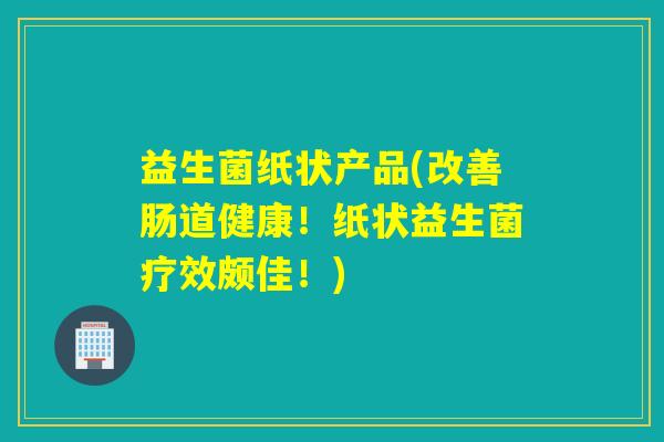 益生菌纸状产品(改善肠道健康！纸状益生菌疗效颇佳！)