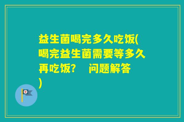 益生菌喝完多久吃饭(喝完益生菌需要等多久再吃饭？  问题解答)