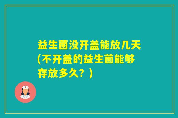 益生菌没开盖能放几天(不开盖的益生菌能够存放多久？)