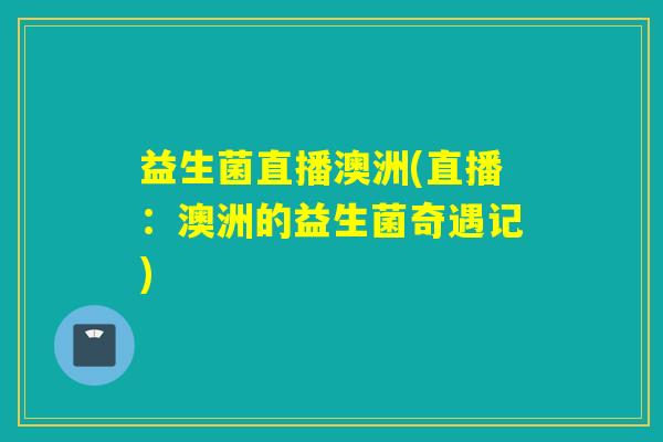 益生菌直播澳洲(直播:澳洲的益生菌奇遇记) 益生菌直播澳洲(直播:澳洲的益生菌奇遇记)
