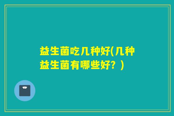 益生菌吃几种好(几种益生菌有哪些好?) 益生菌吃几种好(几种益生菌有哪些好?)