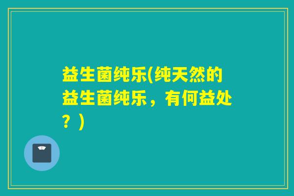 益生菌纯乐(纯天然的益生菌纯乐,有何益处?) 益生菌纯乐(纯天然的益生菌纯乐,有何益处?)