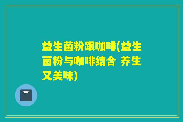 益生菌粉跟咖啡(益生菌粉与咖啡结合 养生又美味)