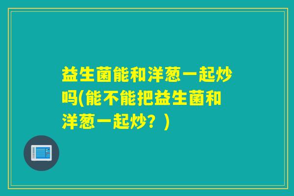 益生菌能和洋葱一起炒吗(能不能把益生菌和洋葱一起炒？)