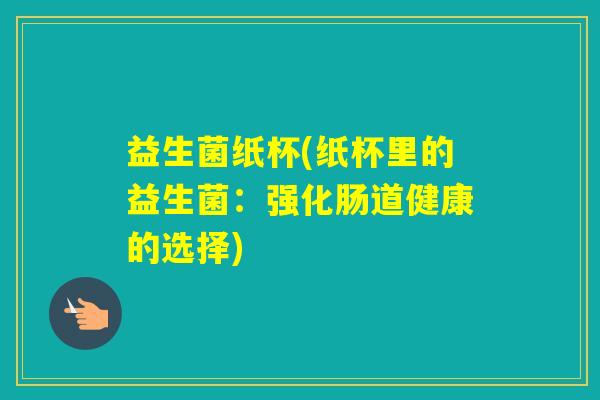 益生菌纸杯(纸杯里的益生菌:强化肠道健康的选择) 益生菌纸杯(纸杯里的益生菌:强化肠道健康的选择)