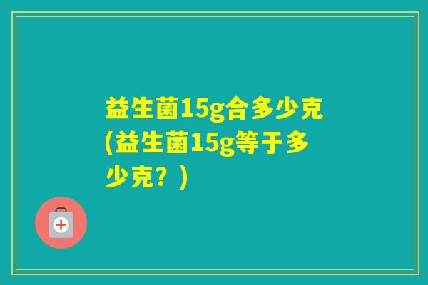 益生菌15g合多少克(益生菌15g等于多少克？)
