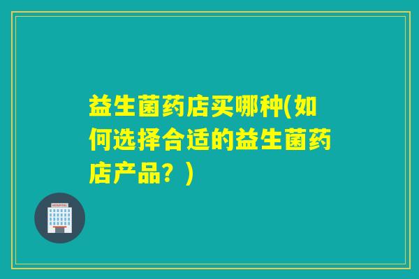 益生菌药店买哪种(如何选择合适的益生菌药店产品？)
