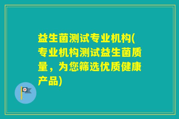 益生菌测试专业机构(专业机构测试益生菌质量，为您筛选优质健康产品)