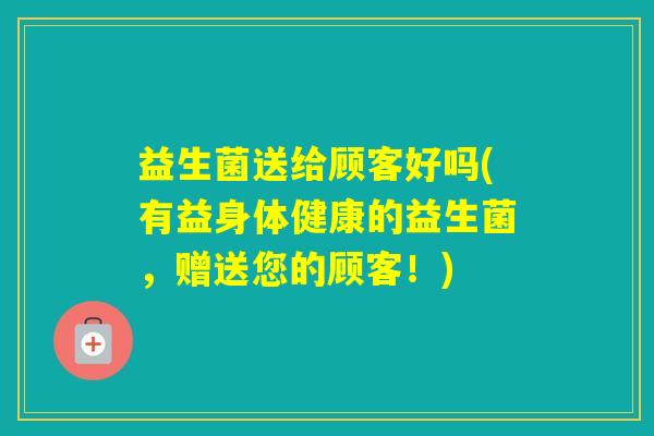 益生菌送给顾客好吗(有益身体健康的益生菌，赠送您的顾客！)