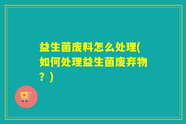 益生菌废料怎么处理(如何处理益生菌废弃物？)