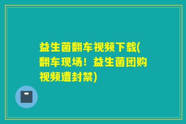 益生菌翻车视频下载(翻车现场！益生菌团购视频遭封禁)