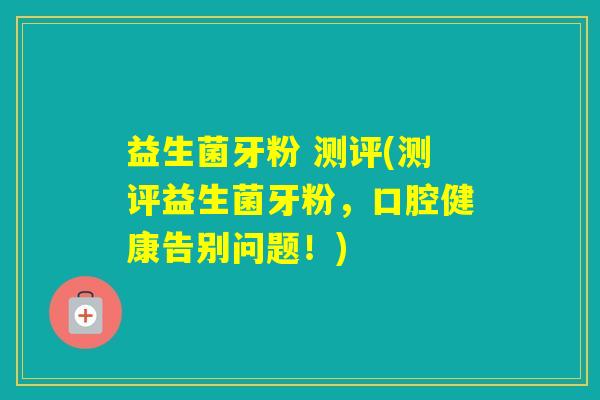 益生菌牙粉 测评(测评益生菌牙粉，口腔健康告别问题！)
