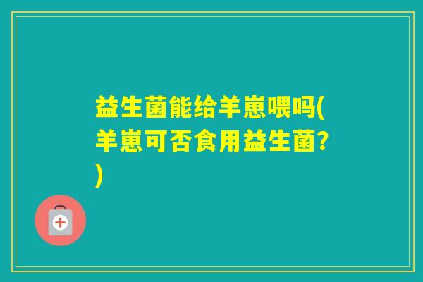 益生菌能给羊崽喂吗(羊崽可否食用益生菌？)