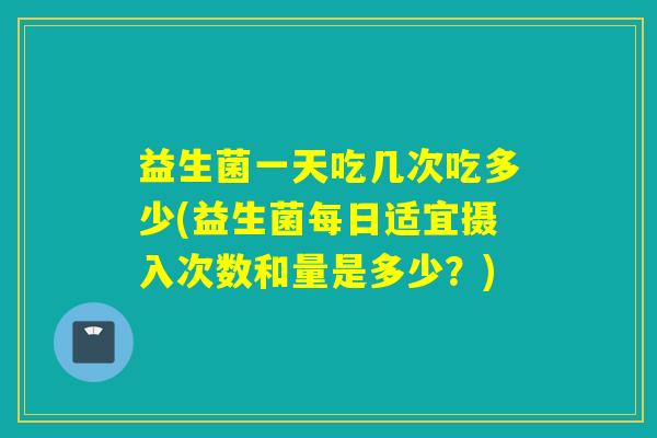 益生菌一天吃几次吃多少(益生菌每日适宜摄入次数和量是多少？)