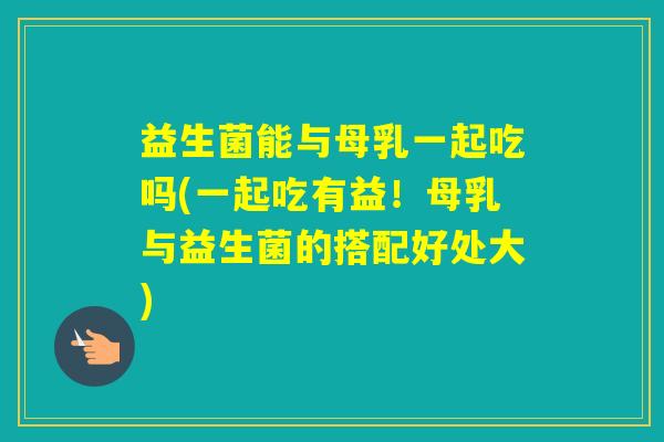 益生菌能与母乳一起吃吗(一起吃有益！母乳与益生菌的搭配好处大)