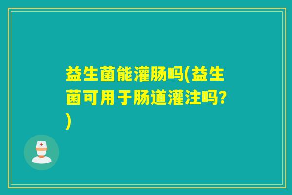 益生菌能灌肠吗(益生菌可用于肠道灌注吗？)