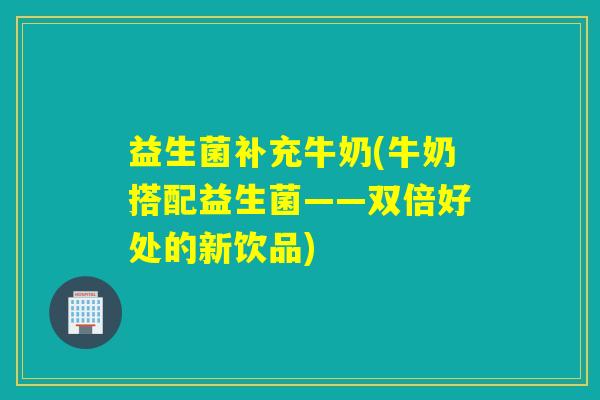 益生菌补充牛奶(牛奶搭配益生菌——双倍好处的新饮品)