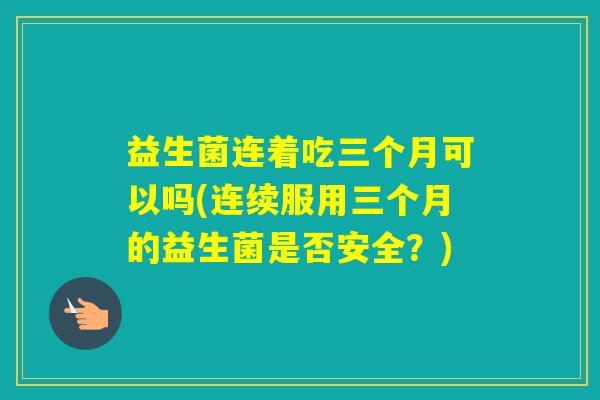 益生菌连着吃三个月可以吗(连续服用三个月的益生菌是否安全？)