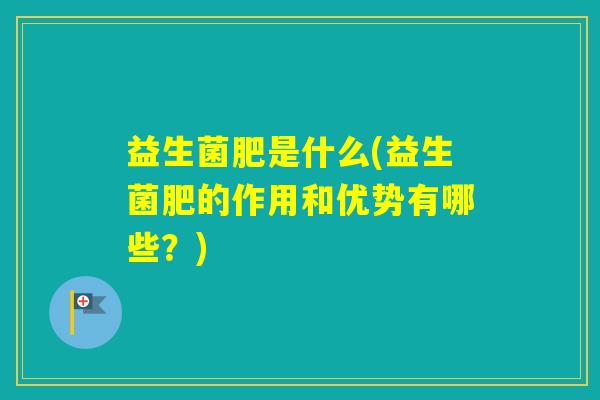 益生菌肥是什么(益生菌肥的作用和优势有哪些？)