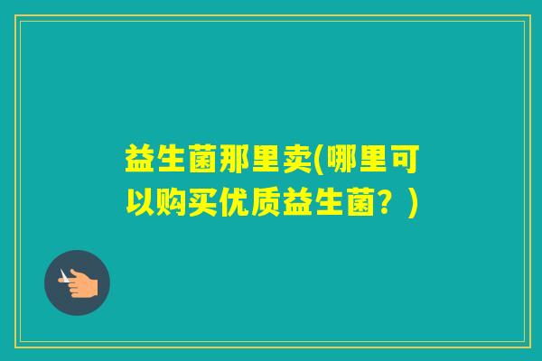 益生菌那里卖(哪里可以购买优质益生菌？)