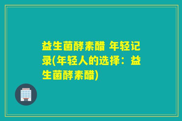 益生菌酵素醋 年轻记录(年轻人的选择：益生菌酵素醋)