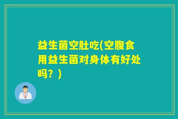 益生菌空肚吃(空腹食用益生菌对身体有好处吗？)
