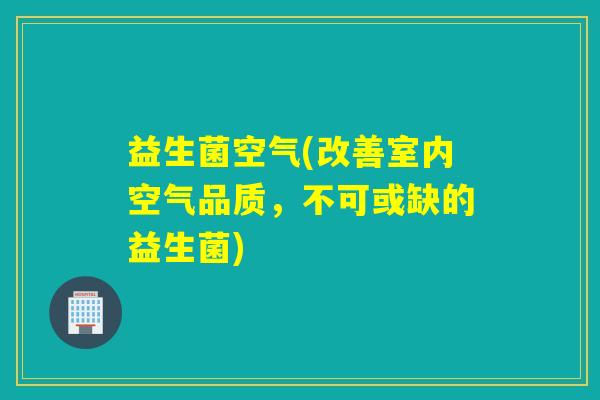 益生菌空气(改善室内空气品质，不可或缺的益生菌)