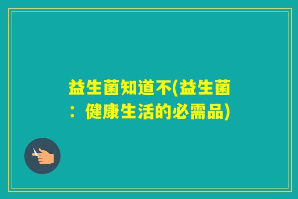 益生菌知道不(益生菌:健康生活的必需品) 益生菌知道不(益生菌:健康生活的必需品)