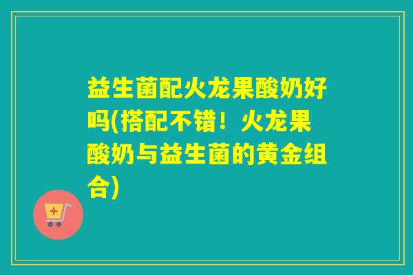 益生菌配火龙果酸奶好吗(搭配不错！火龙果酸奶与益生菌的黄金组合)