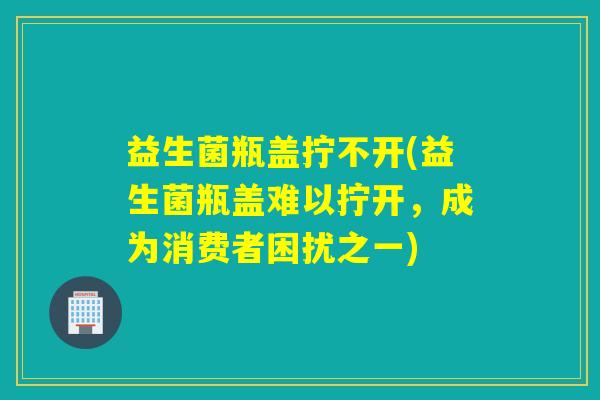 益生菌瓶盖拧不开(益生菌瓶盖难以拧开，成为消费者困扰之一)