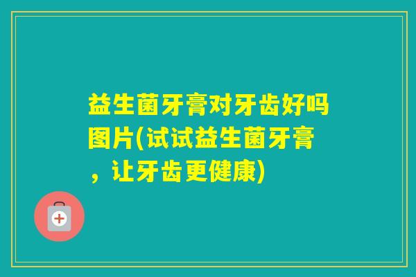 益生菌牙膏对牙齿好吗图片(试试益生菌牙膏，让牙齿更健康)