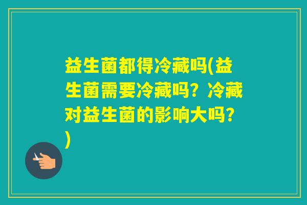 益生菌都得冷藏吗(益生菌需要冷藏吗？冷藏对益生菌的影响大吗？)