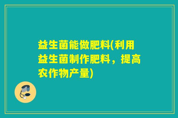 益生菌能做肥料(利用益生菌制作肥料，提高农作物产量)