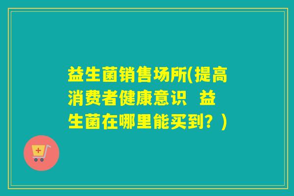 益生菌销售场所(提高消费者健康意识  益生菌在哪里能买到？)