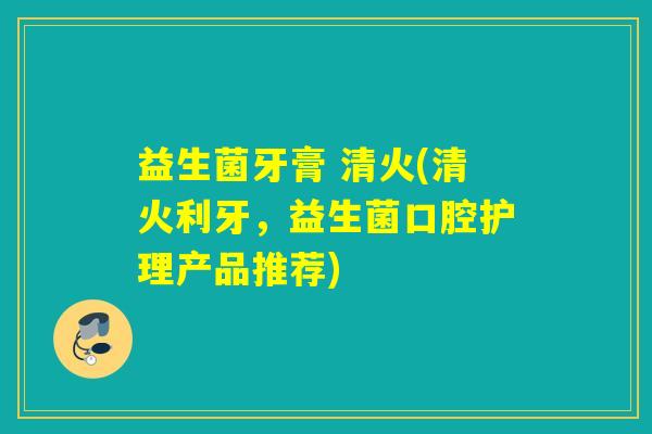 益生菌牙膏 清火(清火利牙，益生菌口腔护理产品推荐)