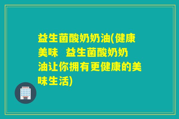 益生菌酸奶奶油(健康美味  益生菌酸奶奶油让你拥有更健康的美味生活)