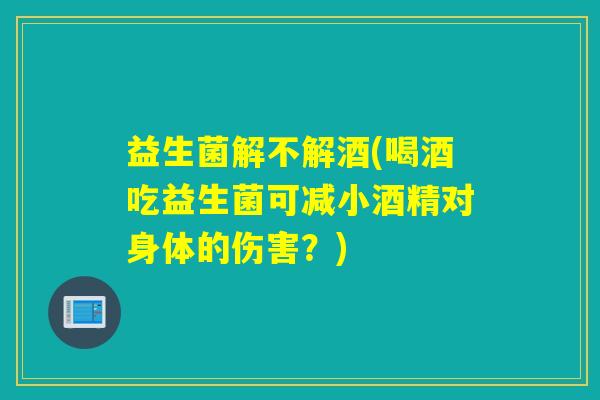 益生菌解不解酒(喝酒吃益生菌可减小酒精对身体的伤害？)