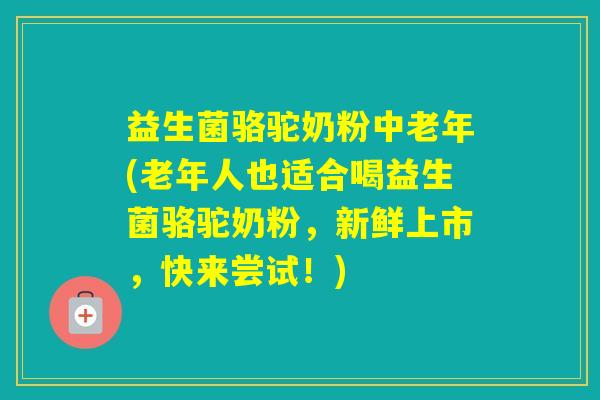 益生菌骆驼奶粉中老年(老年人也适合喝益生菌骆驼奶粉，新鲜上市，快来尝试！)