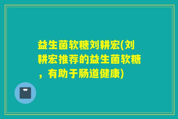 益生菌软糖刘耕宏(刘耕宏推荐的益生菌软糖，有助于肠道健康)