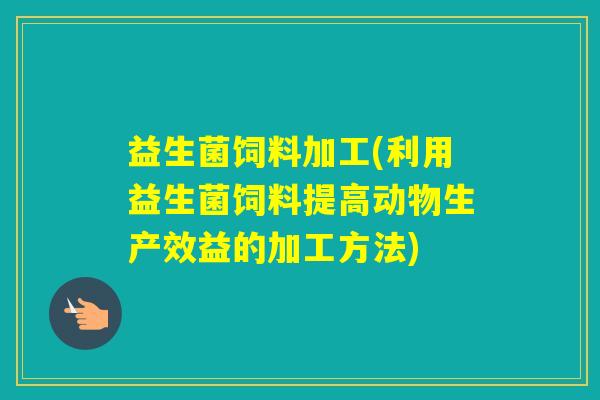 益生菌饲料加工(利用益生菌饲料提高动物生产效益的加工方法)