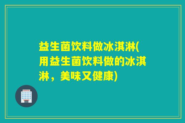 益生菌饮料做冰淇淋(用益生菌饮料做的冰淇淋，美味又健康)