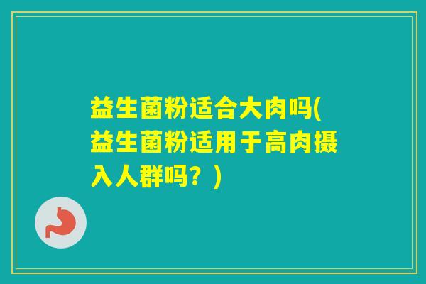 益生菌粉适合大肉吗(益生菌粉适用于高肉摄入人群吗？)