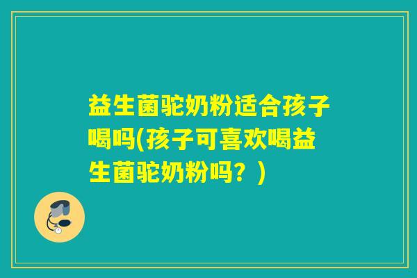 益生菌驼奶粉适合孩子喝吗(孩子可喜欢喝益生菌驼奶粉吗？)