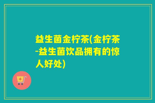 益生菌金柠茶(金柠茶-益生菌饮品拥有的惊人好处)