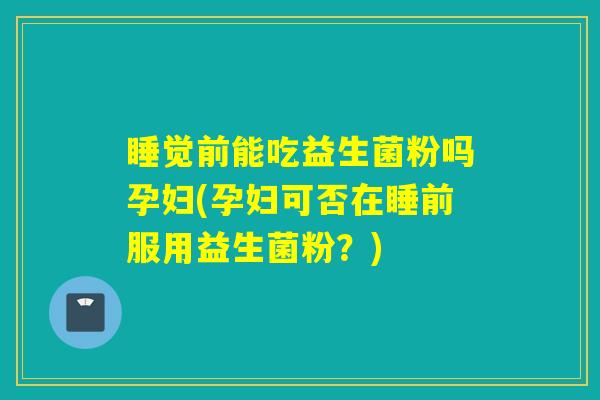 睡觉前能吃益生菌粉吗孕妇(孕妇可否在睡前服用益生菌粉？)