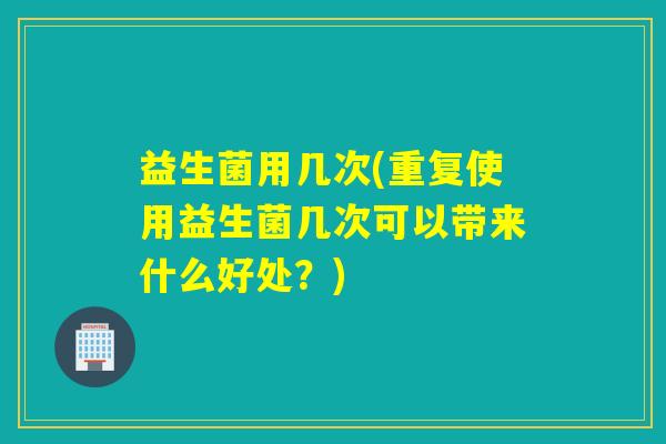 益生菌用几次(重复使用益生菌几次可以带来什么好处？)