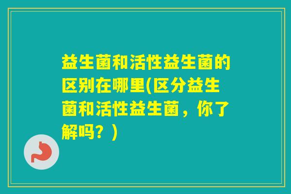 益生菌和活性益生菌的区别在哪里(区分益生菌和活性益生菌，你了解吗？)